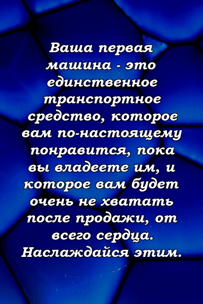 Ваша первая машина - это единственное транспортное средство, которое вам по-настоящему понравится, пока вы владеете им, и которое вам будет очень не хватать после продажи, от всего сердца. Наслаждайся этим.