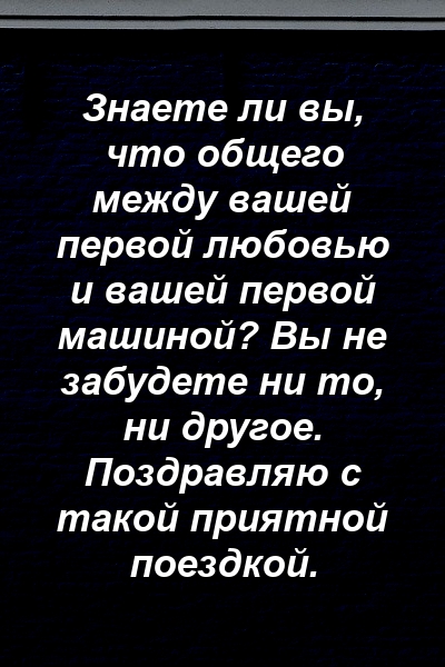 Знаете ли вы, что общего между вашей первой любовью и вашей первой машиной? Вы не забудете ни то, ни другое. Поздравляю с такой приятной поездкой.