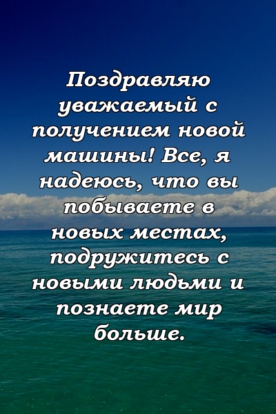 Поздравляю уважаемый с получением новой машины! Все, я надеюсь, что вы побываете в новых местах, подружитесь с новыми людьми и познаете мир больше.