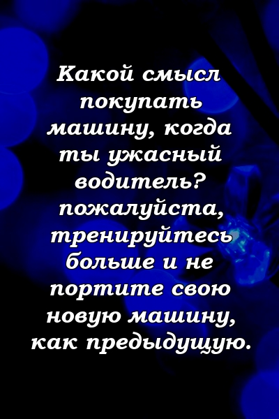 Какой смысл покупать машину, когда ты ужасный водитель? пожалуйста, тренируйтесь больше и не портите свою новую машину, как предыдущую.