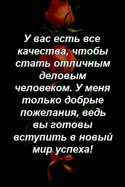 У вас есть все качества, чтобы стать отличным деловым человеком. У меня только добрые пожелания, ведь вы готовы вступить в новый мир успеха!