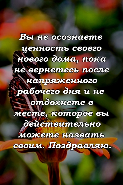 Вы не осознаете ценность своего нового дома, пока не вернетесь после напряженного рабочего дня и не отдохнете в месте, которое вы действительно можете назвать своим. Поздравляю.