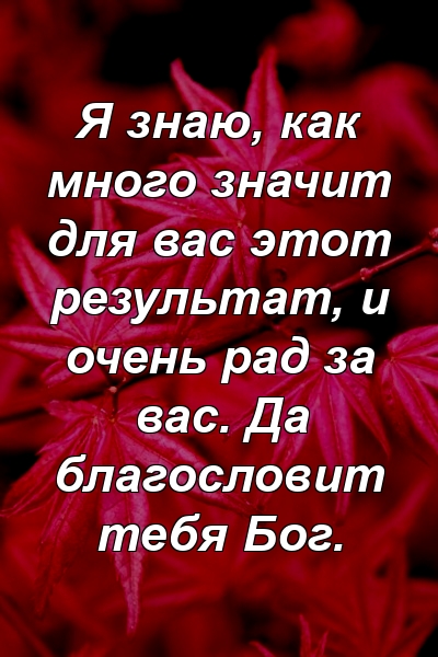 Я знаю, как много значит для вас этот результат, и очень рад за вас. Да благословит тебя Бог.