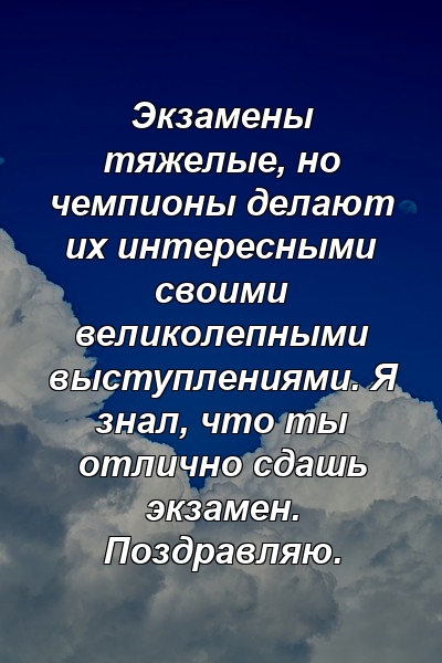 Экзамены тяжелые, но чемпионы делают их интересными своими великолепными выступлениями. Я знал, что ты отлично сдашь экзамен. Поздравляю.