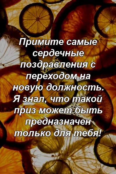 Примите самые сердечные поздравления с переходом на новую должность. Я знал, что такой приз может быть предназначен только для тебя!