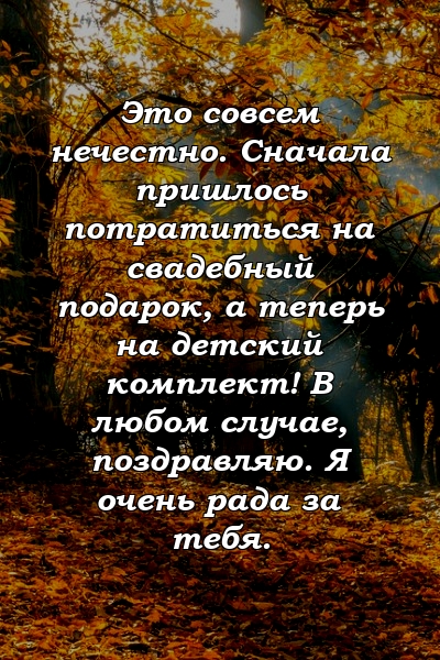 Это совсем нечестно. Сначала пришлось потратиться на свадебный подарок, а теперь на детский комплект! В любом случае, поздравляю. Я очень рада за тебя.