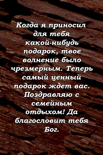 Когда я приносил для тебя какой-нибудь подарок, твое волнение было чрезмерным. Теперь самый ценный подарок ждет вас. Поздравляю с семейным отдыхом! Да благословит тебя Бог.