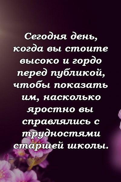 Сегодня день, когда вы стоите высоко и гордо перед публикой, чтобы показать им, насколько яростно вы справлялись с трудностями старшей школы.