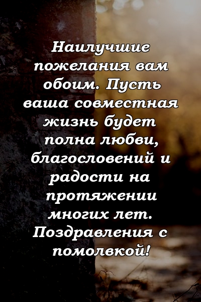 Наилучшие пожелания вам обоим. Пусть ваша совместная жизнь будет полна любви, благословений и радости на протяжении многих лет. Поздравления с помолвкой!