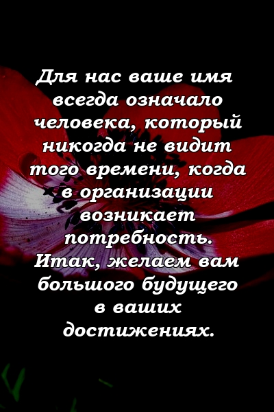 Для нас ваше имя всегда означало человека, который никогда не видит того времени, когда в организации возникает потребность. Итак, желаем вам большого будущего в ваших достижениях.